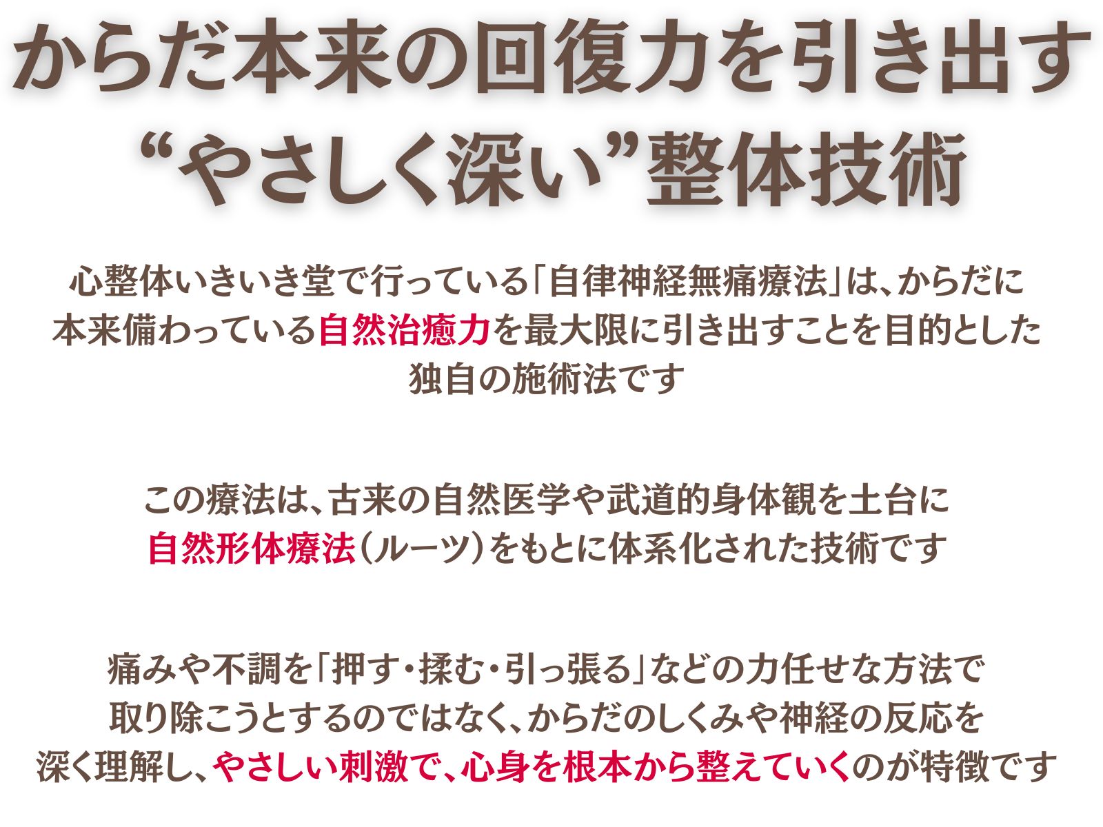 自律神経無痛療法とは
からだ本来の回復力を引き出す、“やさしく深い”整体技術
心整体 いきいき堂で行っている「自律神経無痛療法」は、からだに本来備わっている自然治癒力を最大限に引き出すことを目的とした独自の施術法です。

この療法は、古来の自然医学や武道的身体観を土台に、自然形体療法の治癒理論五十ヶ条をもとに体系化された技術です。
痛みや不調を「押す・揉む・引っ張る」などの力任せな方法で取り除こうとするのではなく、からだのしくみや神経の反応を深く理解し、やさしい刺激で、心身を根本から整えていくのが特徴です。