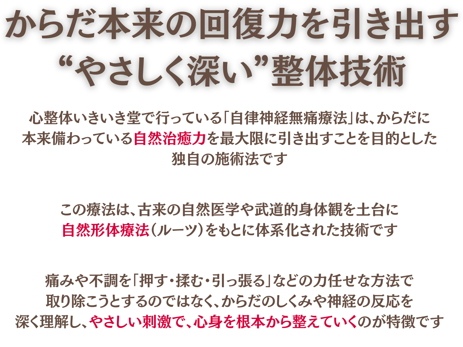 自律神経無痛療法とは
からだ本来の回復力を引き出す、“やさしく深い”整体技術
心整体 いきいき堂で行っている「自律神経無痛療法」は、からだに本来備わっている自然治癒力を最大限に引き出すことを目的とした独自の施術法です。
この療法は、古来の自然医学や武道的身体観を土台に、自然形体療法の治癒理論五十ヶ条をもとに体系化された技術です。
痛みや不調を「押す・揉む・引っ張る」などの力任せな方法で取り除こうとするのではなく、からだのしくみや神経の反応を深く理解し、やさしい刺激で、心身を根本から整えていくのが特徴です。