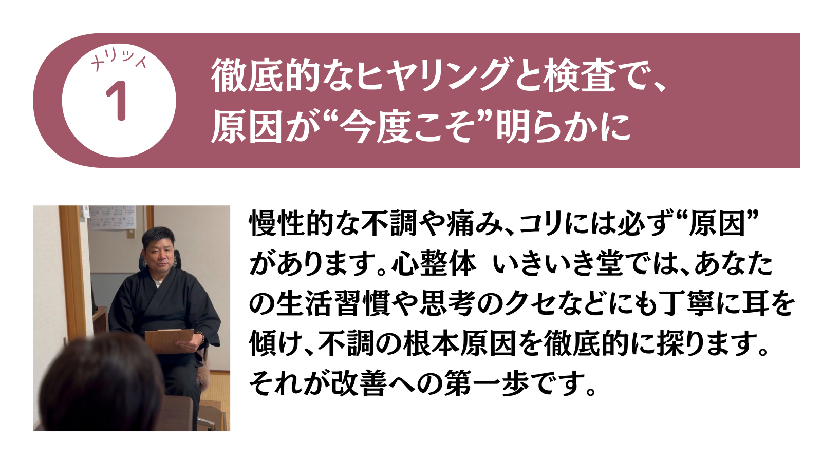 メリット1 徹底的なヒヤリングと検査で、原因が”今度こそ”明らかに
慢性的な不調や痛み、コリには必ず”原因”があります。心整体 いきいき堂では、あなたの生活習慣や思考のクセなどにも丁寧に耳を傾け、不調の根本原因を徹底的に探ります。それが改善への第一歩です。