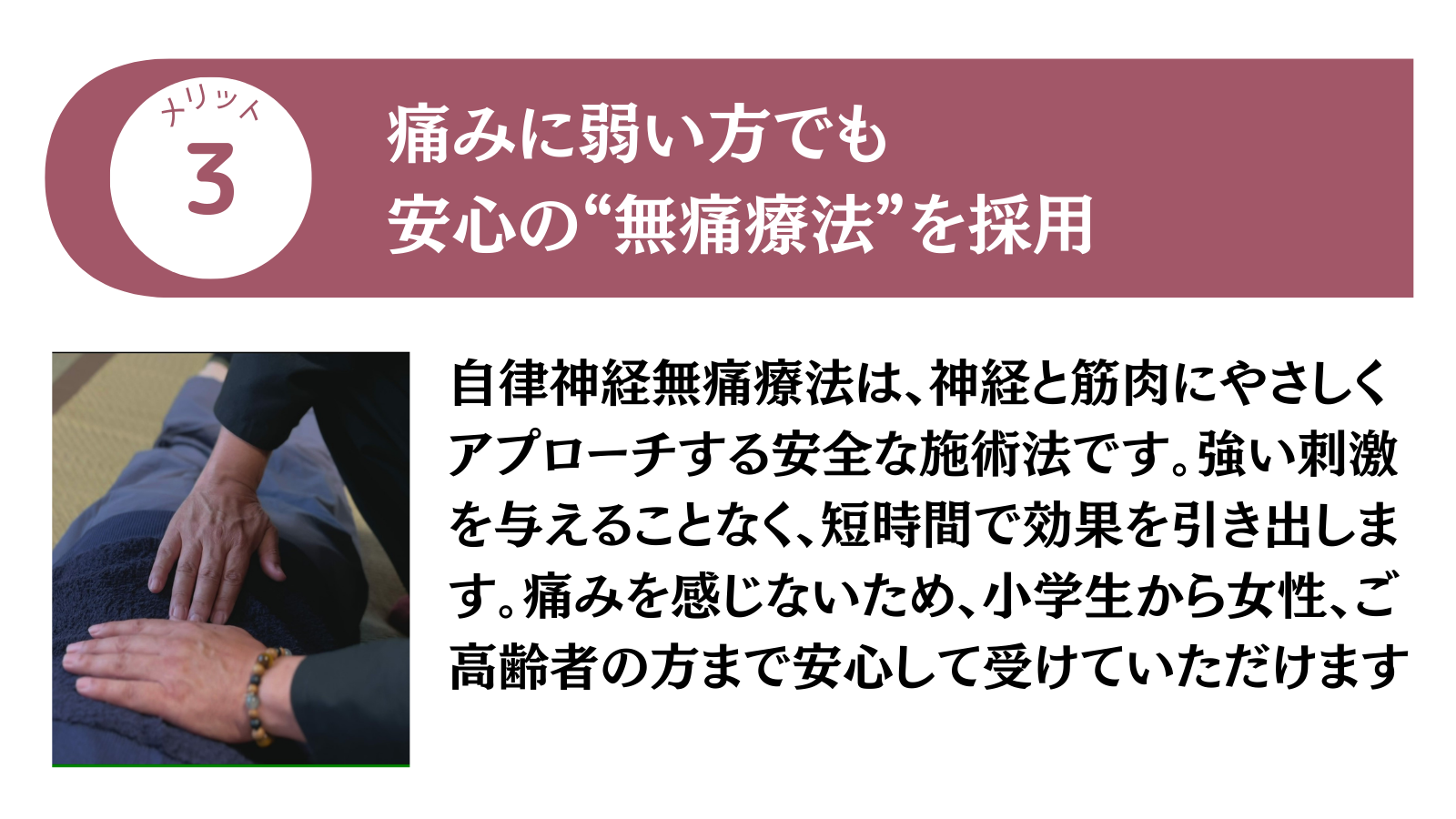 メリット3 痛みに弱い方でも安心の"無痛療法”を採用
自律神経無痛療法は、神経と筋肉にやさしくアプローチする安全な施術法です。強い刺激を与えることなく、短時間で効果を引き出します。痛みを感じないため、小学生から女性、ご高齢者の方まで安心して受けていただけます。