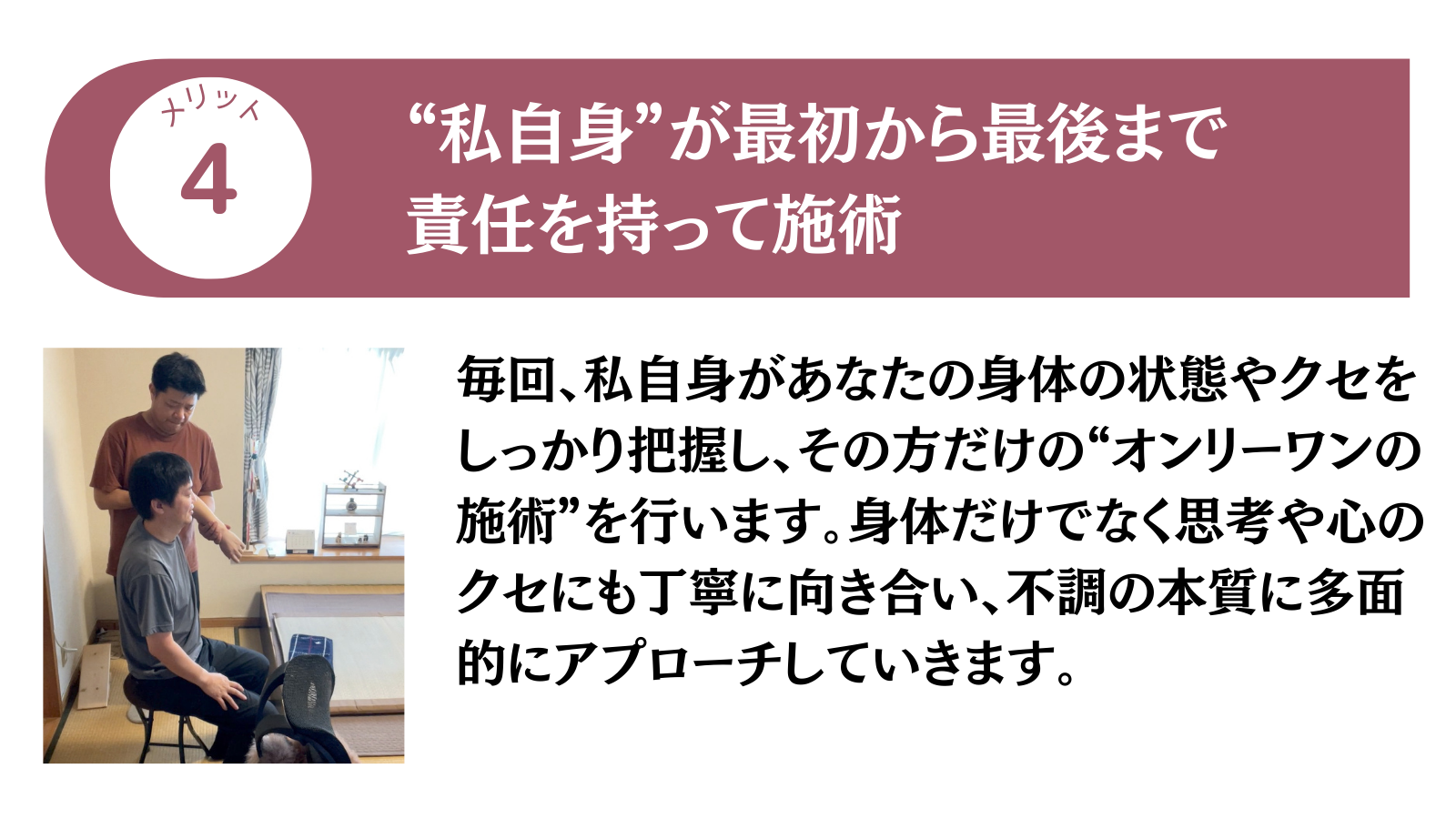 メリット4 ”私自身”が最初から最後まで責任を持って施術
毎回、私自身があなたの身体の状態やクセをしっかり把握し、その方だけの”オンリーワンの施術”を行います。身体だけでなく思考や心のクセにも丁寧に向き合い、不調の本質に多面的にアプローチしていきます。