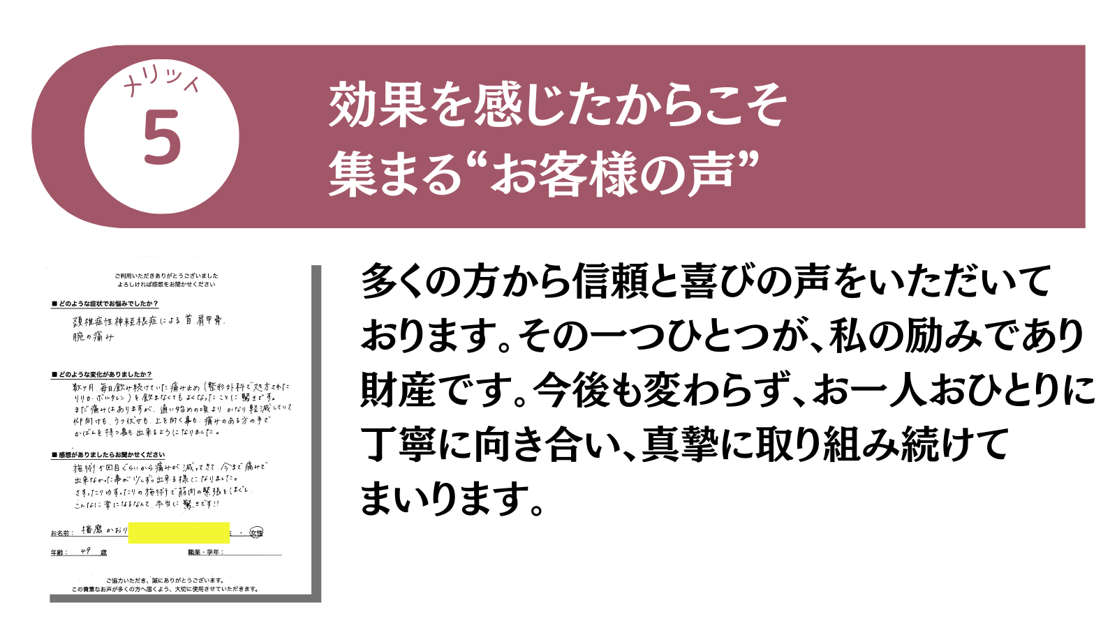 メリット5 効果を感じたからこそ集まる”お客様の声”
多くの方から信頼と喜びの声をいただいております。その一つひとつが、私の励みであり財産です。今後も変わらず、お一人おひとりに丁寧に向き合い、真摯に取り組み続けてまいります。