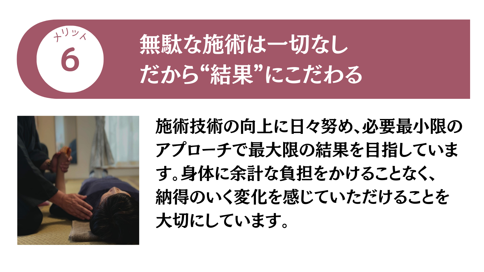 メリット6 無駄な施術は一切なし。だから”結果”にこだわる
施術技術の向上に日々努め、必要最小限のアプローチで最大限の結果を目指しています。身体に余計な負担をかけることなく、納得のいく変化を感じていただけることを大切にしています。