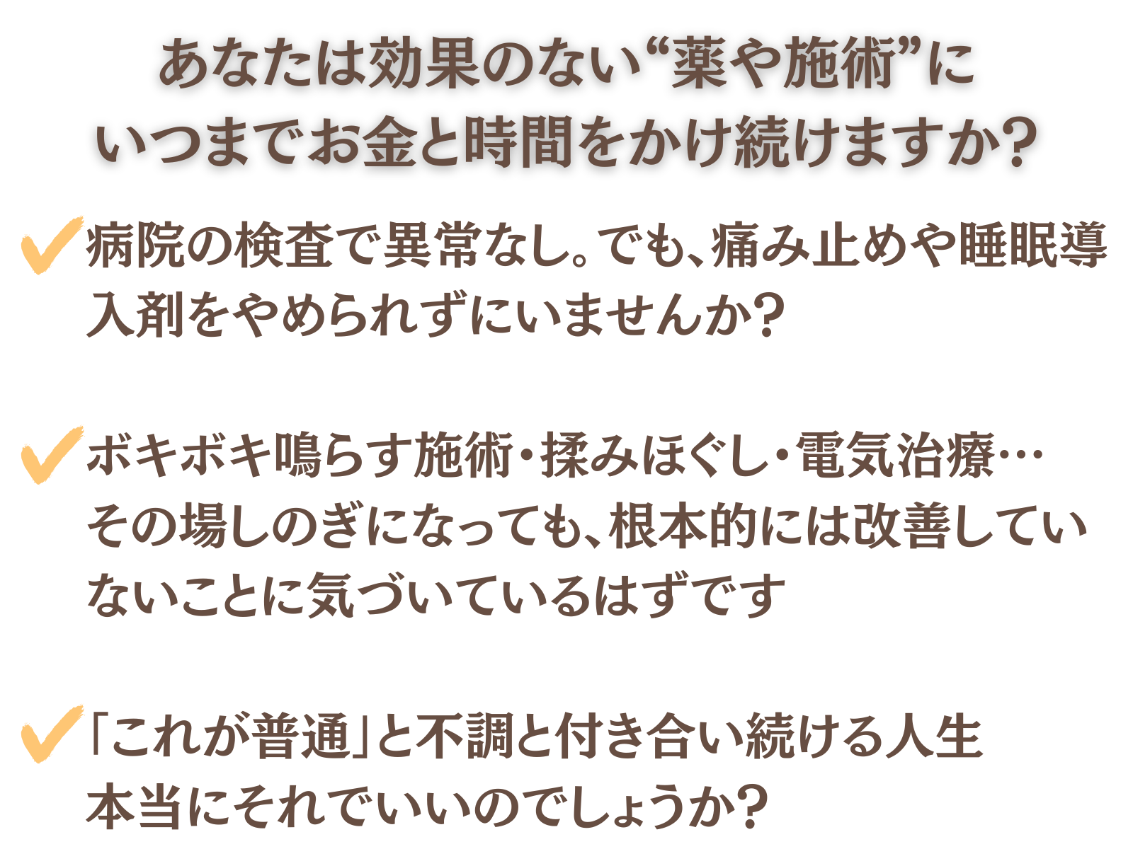 あなたは効果のない”薬や施術”にいつまでお金と時間をかけ続けますか?
病院の検査で異常なし。でも痛み止めや睡眠導入剤をやめられずにいませんか?
ボキボキ鳴らす施術・揉みほぐし・電気治療…その場しのぎになっても、根本的には改善していないことに気づいているはずです
「これが普通」と不調と付き合い続ける人生。本当にそれでいいのでしょうか?