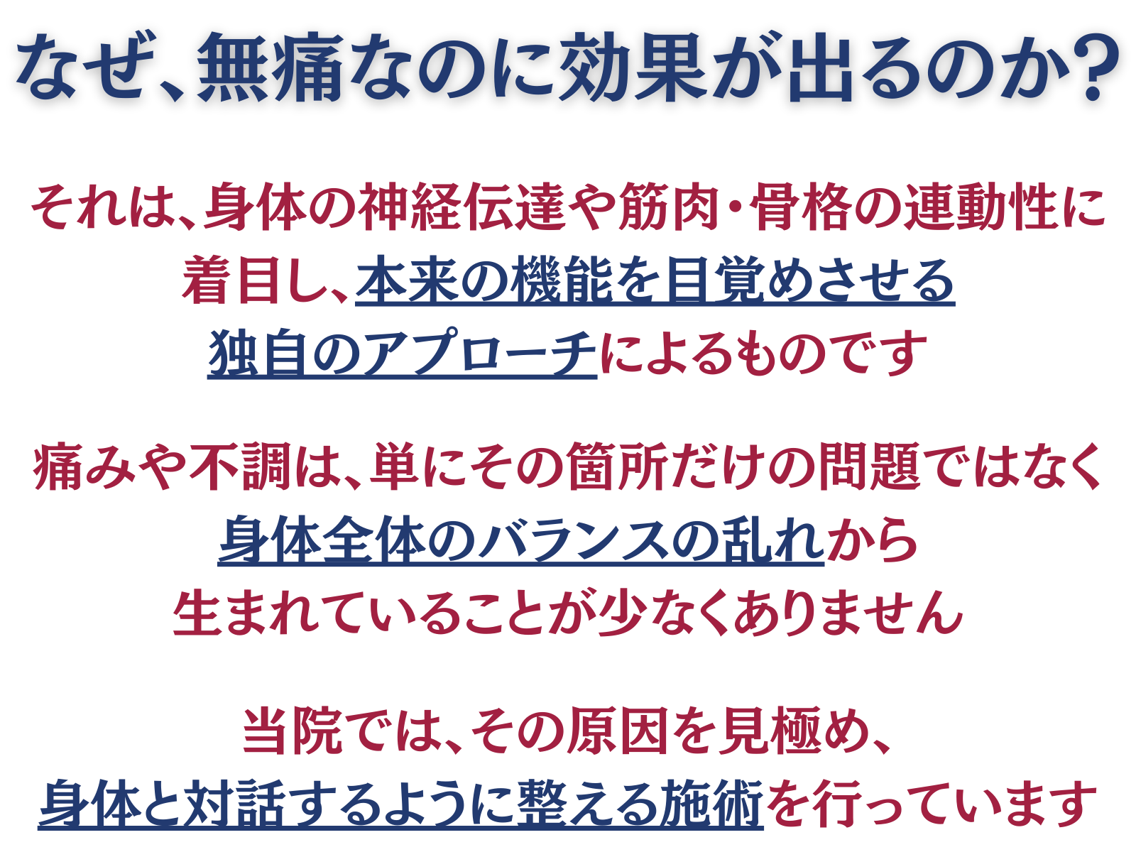 なぜ、無痛なのに効果が出るのか?
それは、身体の神経伝達や筋肉・骨格の連動性に着目し、本来の機能を目覚めさせる独自のアプローチによるものです。
痛みや不調は、単にその箇所だけの問題ではなく、身体全体のバランスの乱れから生まれていることが少なくありません
当院では、その原因を見極め、身体と対話するように整える施術を行っています