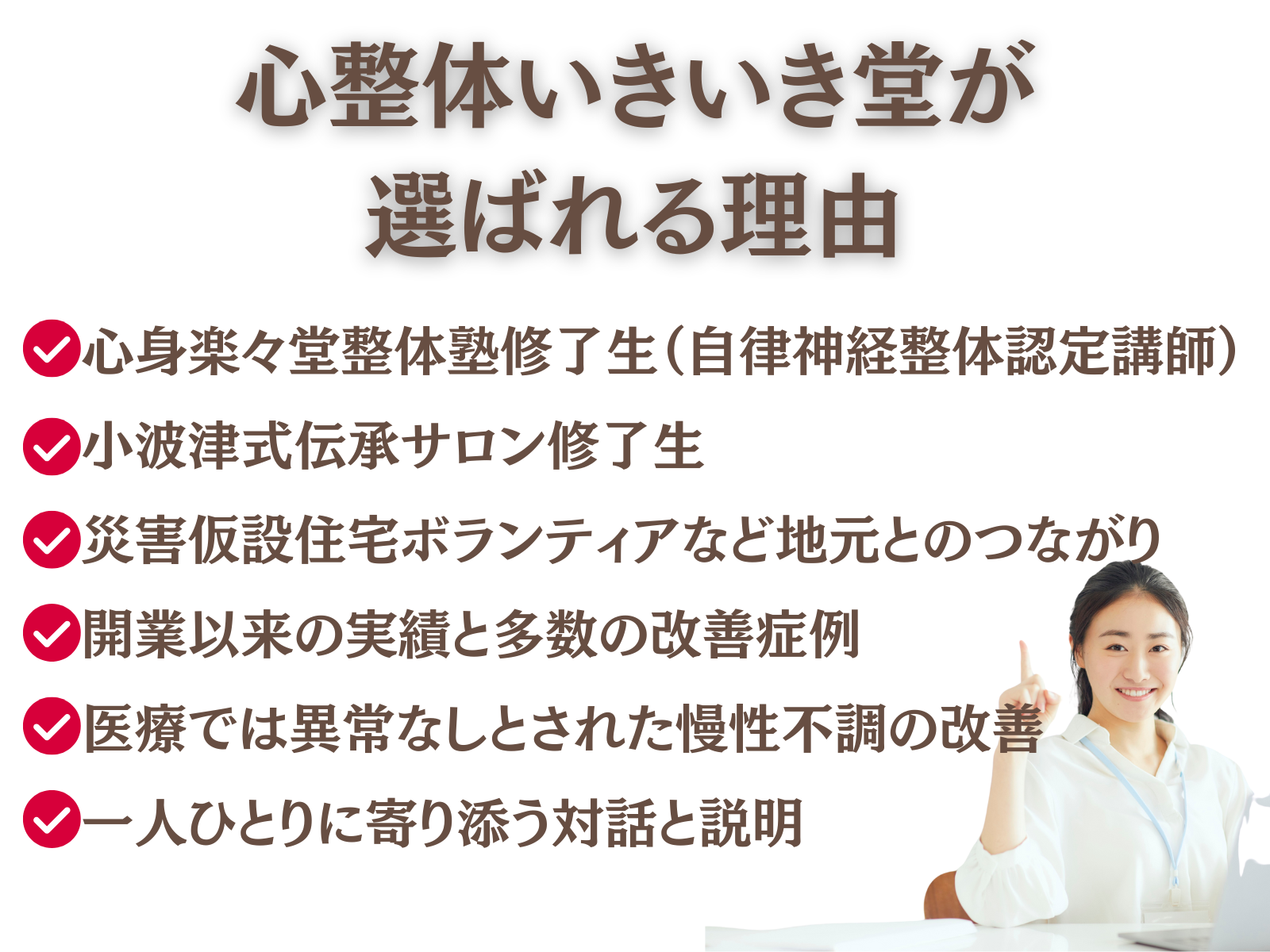 心整体 いきいき堂が選ばれる理由
・心身楽々堂整体塾修了生(自律神経整体認定講師)
・小波津式伝承サロン修了生
・災害仮設住宅ボランティアなど地元とのつながり
・開業以来の実績と多数の改善症例
・医療では異常がなしとされた慢性不調の改善
・一人ひとりに寄り添う丁寧な対話と説明