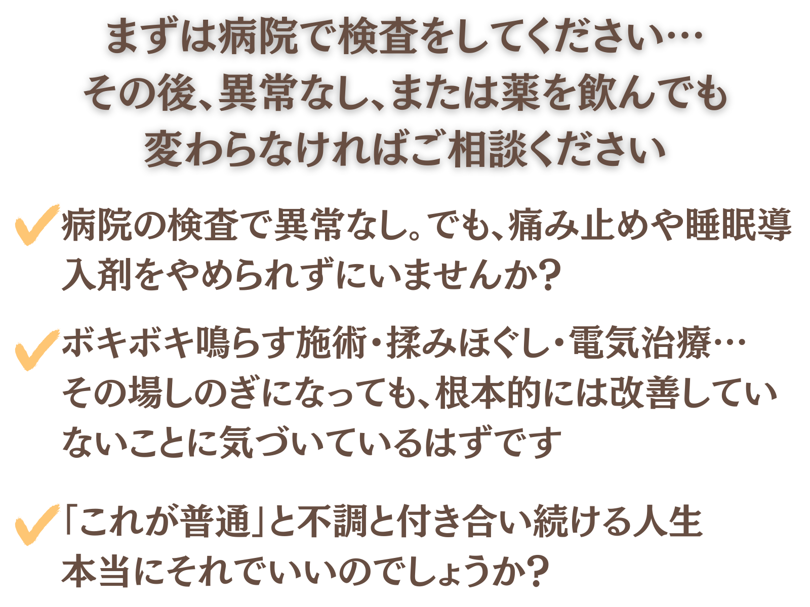 まずは病院で検査をしてください…その後、異常なし、または薬を飲んでも変わらなければご相談ください。
病院の検査で異常なし。でも痛み止めや睡眠導入剤をやめられずにいませんか?
ボキボキ鳴らす施術・揉みほぐし・電気治療…その場しのぎになっても、根本的には改善していないことに気づいているはずです
「これが普通」と不調と付き合い続ける人生。本当にそれでいいのでしょうか?