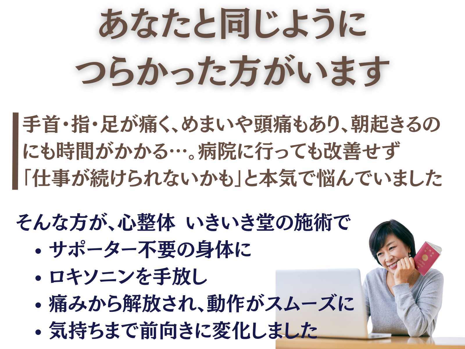 あなたと同じように、つらかった方がいます
手首・指・足が痛く、眩暈や頭痛もあり、朝起きるのにも時間がかかる…。
病院に行っても改善せず「仕事が続けられないかも」と本気で悩んでいました。
そんな方が、いきいき堂の施術で
サポーター不要の身体に
ロキソニンを手放し
痛みから解放され、動作がスムーズに
気持ちまで前向きに変化しました