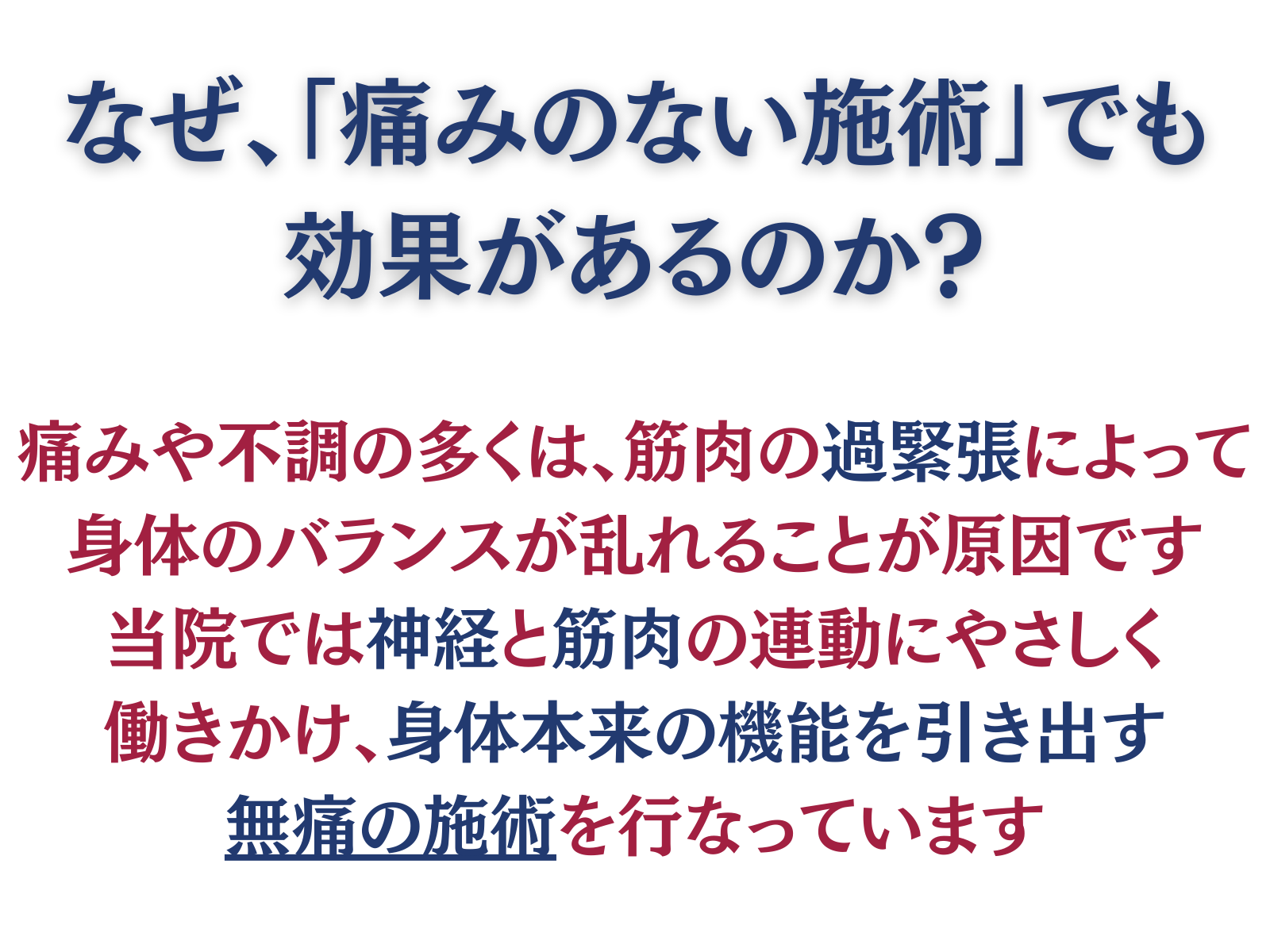 なぜ、「痛みのない施術」でも
効果があるのか?
痛みや不調の多くは、筋肉の過緊張によって身体のバランスが乱れることが原因です
当院では神経と筋肉の連動にやさしく働きかけ、身体本来の機能を引き出す無痛の施術を行なっています