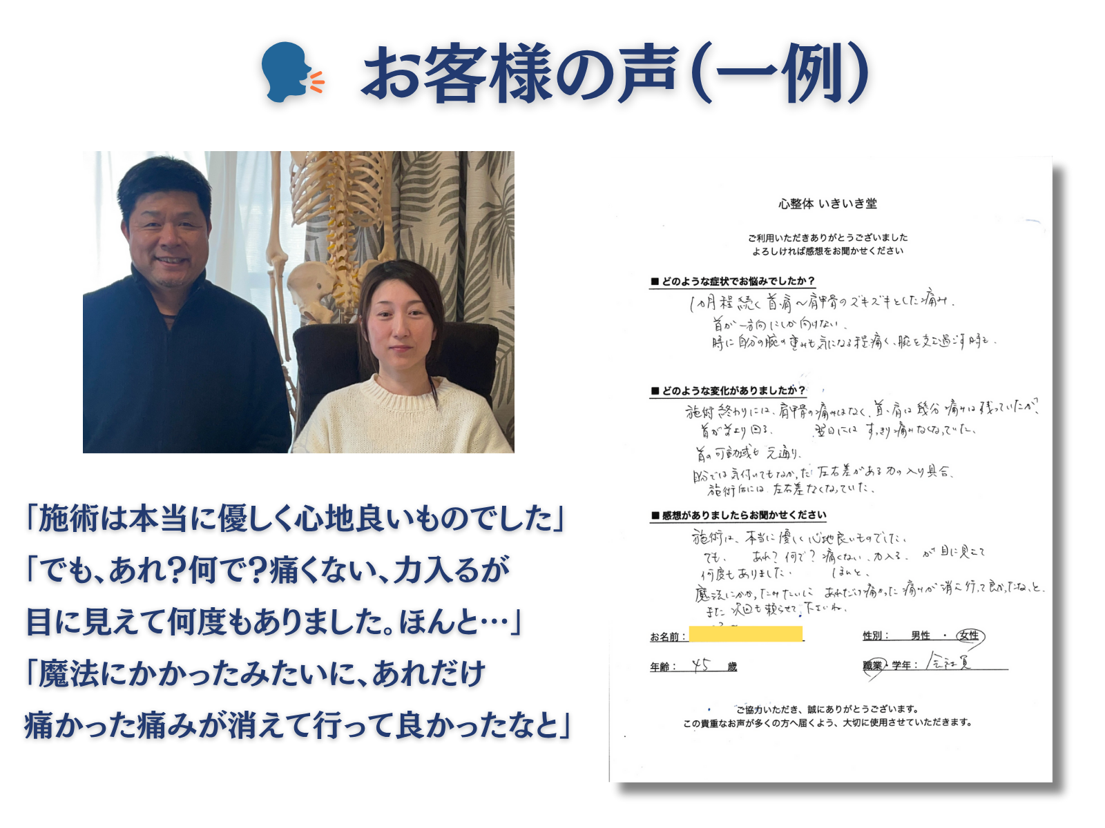 お客様の声(一例)
「施術は本当に優しく心地よいものでした」
「でも、あれ?何で?痛くない、力入るが目に見えて何度もありました。ほんと…」
「魔法にかかったみたいに、あれだけ痛かった痛みが消えて行って良かったなと」