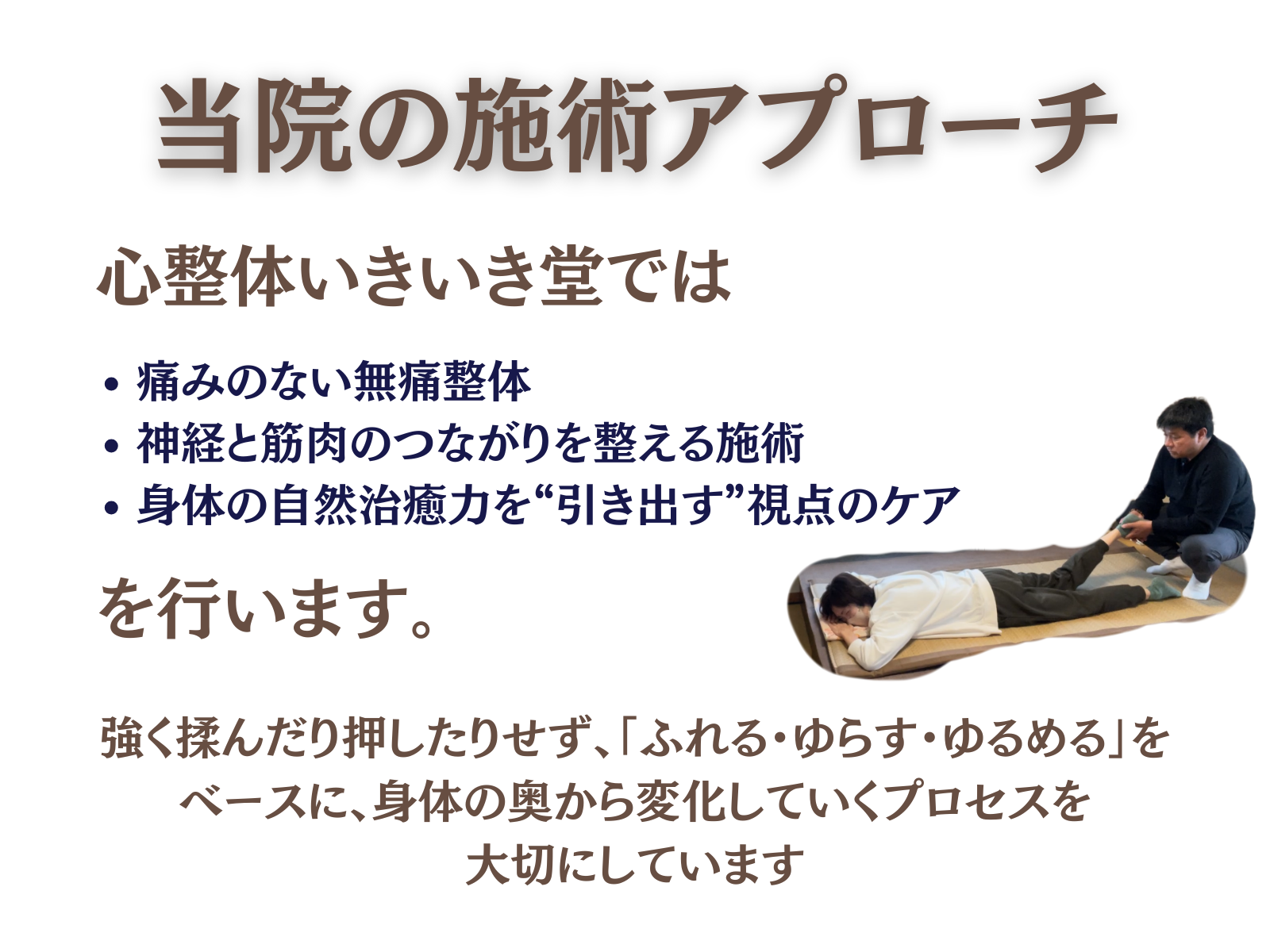 当院の施術アプローチ
心整体 いきいき堂では、

痛みのない無痛整体

神経と筋肉のつながりを整える施術

身体の自然治癒力を“引き出す”視点でのケア

を行います。

強く揉んだり押したりせず、
「ふれる・ゆらす・ゆるめる」をベースに、
身体の奥から変化していくプロセスを大切にしています。