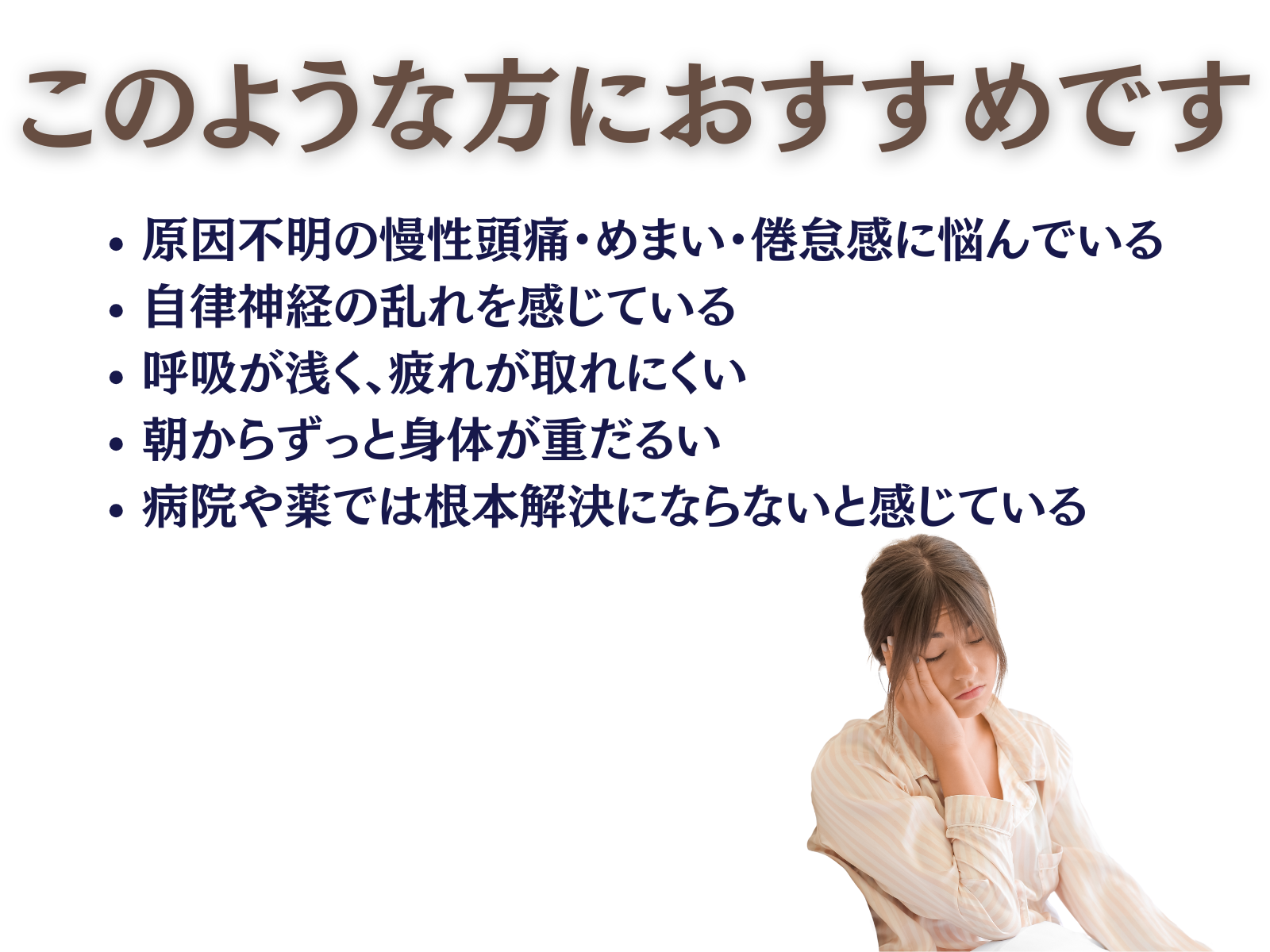 このような方におすすめ
原因不明の頭痛・めまい・倦怠感に悩んでいる

自律神経の乱れを感じている

呼吸が浅く、疲れが取れにくい

朝からずっと身体が重だるい

病院や薬では根本解決にならないと感じている
