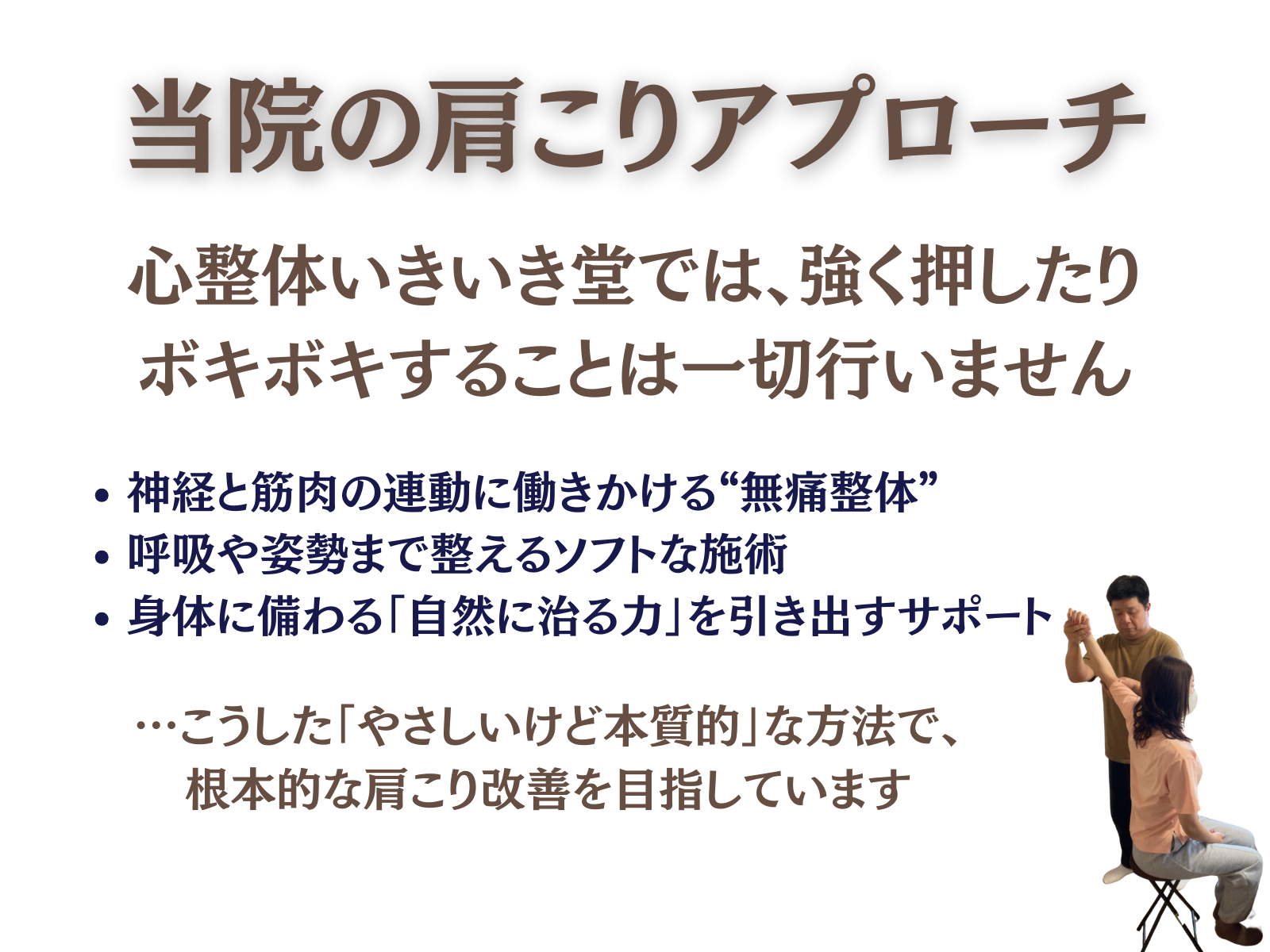 当院の肩こりアプローチ
心整体 いきいき堂では、強く押したりボキボキすることは一切行いません
・神経と筋肉の連動に働きかける”無痛整体”
・呼吸や姿勢まで整えるソフトな施術
・身体に備わる「自然に治る力」を引き出すサポート
…こうした「やさしいけど本質的」な方法で、根本的な肩こり改善を目指しています。