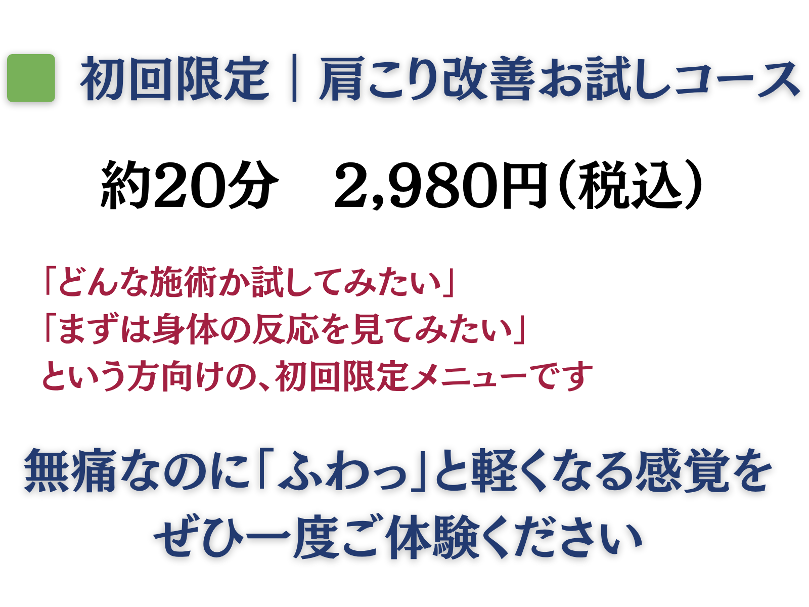 初回限定|肩こり改善お試しコース
約20分 2980円(税込)
「どんな施術か試してみたい」
「まずは身体の反応を見てみたい」
という方向けの、初回限定メニューです
無痛なのに「ふわっ」と軽くなる感覚をぜひ一度ご体験ください