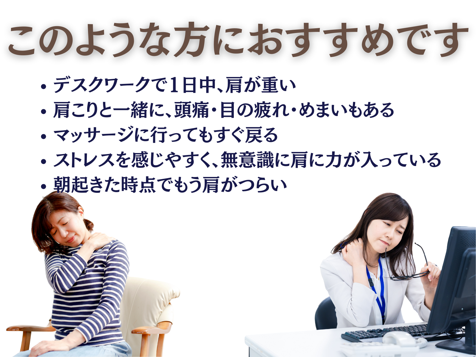 このような方におすすめです
・デスクワークで1日中、肩が重い
・肩こりと一緒に、頭痛・目の疲れ・めまいもある
・マッサージに行ってもすぐ戻る
・ストレスを感じやすく、無意識に肩に力が入っている
・朝起きた時点でもう肩がつらい