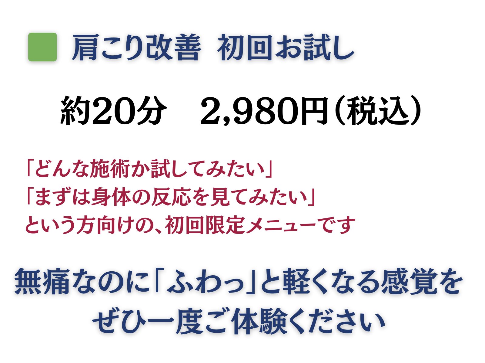 肩こり改善 初回お試し
約20分 2,980円(税込)
「どんな施術か試してみたい」
「まずは身体の反応を見てみたい」
という方向けの、初回限定メニューです
無痛なのに「ふわっ」と軽くなる感覚をぜひ一度ご体験ください