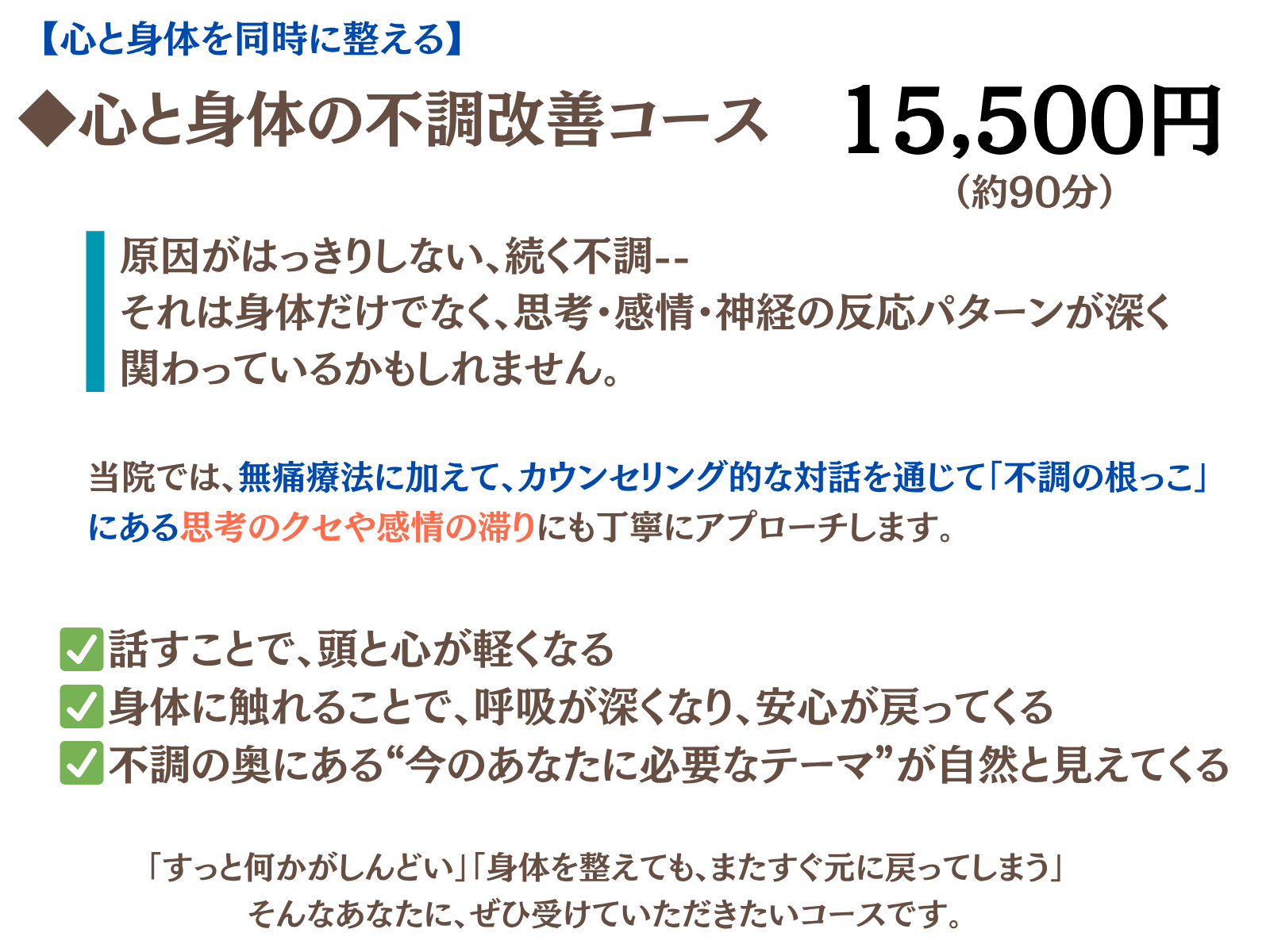 心と身体の不調改善コース
原因がはっきりしない、続く不調――
それは身体だけでなく、思考・感情・神経の反応パターンが深く関わっているかもしれません。
当院では、無痛整体に加え、
カウンセリング的な対話を通じて、
「不調の根っこ」にある思考のクセや感情の滞りにも丁寧にアプローチします。
話すことで、頭と心が軽くなる

身体に触れられることで、呼吸が深くなり、安心が戻ってくる

不調の奥にある“今のあなたに必要なテーマ”が、自然と見えてくる
話すことで、頭と心が軽くなる

身体に触れられることで、呼吸が深くなり、安心が戻ってくる

不調の奥にある“今のあなたに必要なテーマ”が、自然と見えてくる
「ずっと何かがしんどい」
「身体を整えても、またすぐ元に戻ってしまう」

そんなあなたに、ぜひ受けていただきたいコースです。