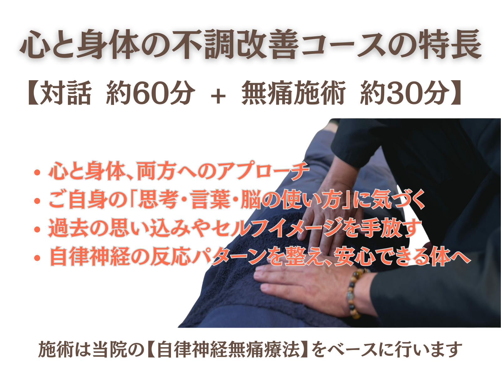 ● コースの特長
【対話60分 + 整体30分】
体と心、両方へのアプローチ
ご自身の「思考・言葉・脳の使い方」に気づく
過去の思い込みやセルフイメージを手放す
自律神経の反応パターンを整え、安心できる体へ
施術は当院の【自律神経無痛療法】をベースに行います。