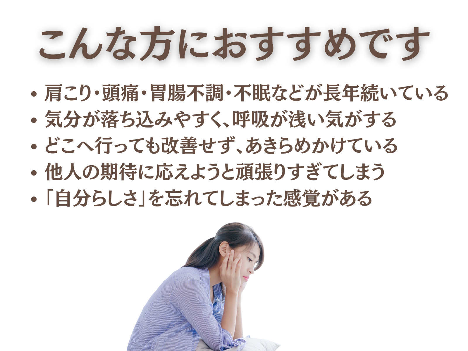 ● こんな方におすすめです
肩こり・頭痛・胃腸不調・不眠などが長年続いている
気分が落ち込みやすく、呼吸が浅い気がする
どこへ行っても改善せず、あきらめかけている
他人の期待に応えようと頑張りすぎてしまう
「自分らしさ」を忘れてしまった感覚がある