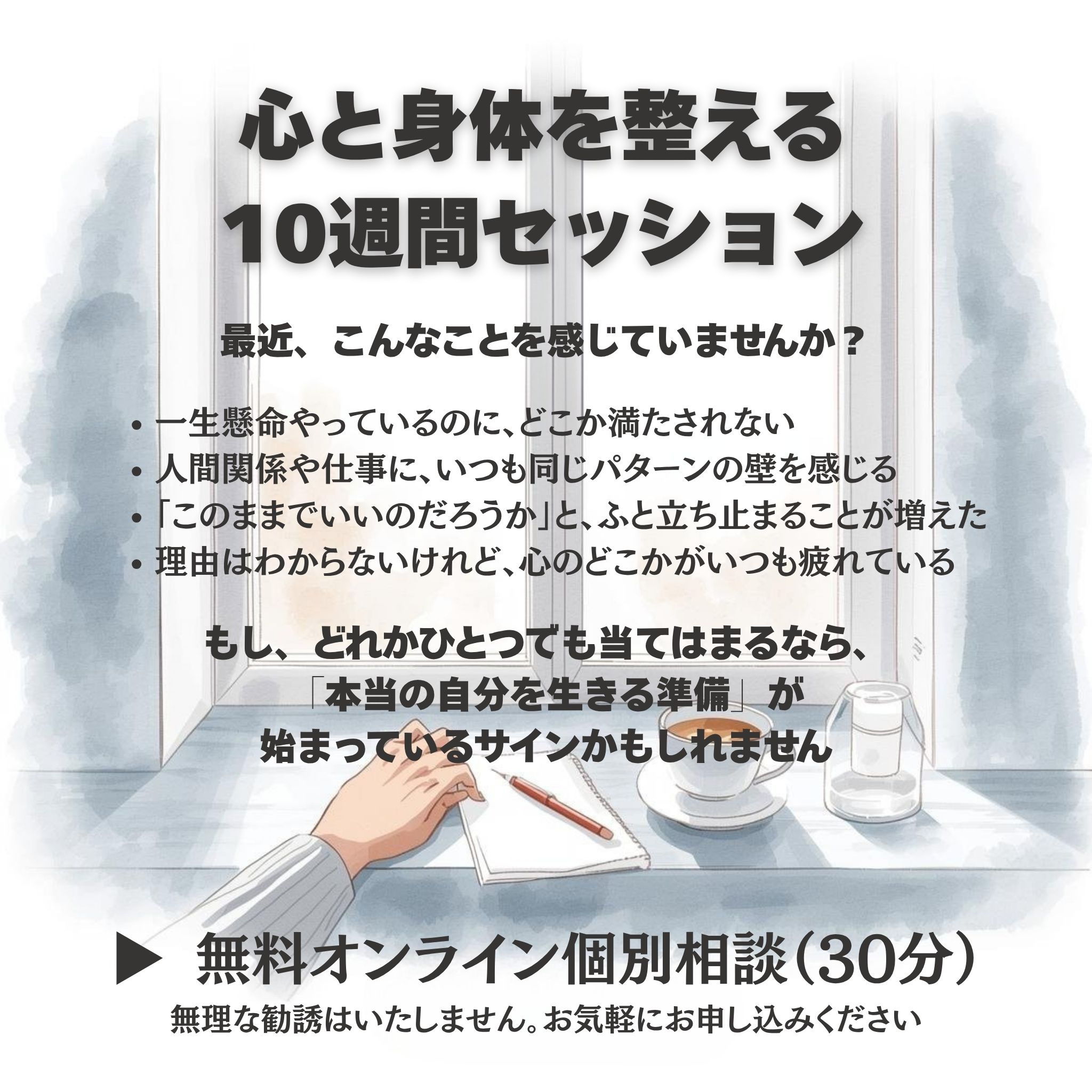 心と身体を整える10週間セッション
最近、こんなことを感じていませんか？

一生懸命やっているのに、どこか満たされない

人間関係や仕事で、同じような壁に何度もぶつかる

「このままでいいのだろうか」と、ふと立ち止まることが増えた

理由はわからないけれど、心のどこかがいつも疲れている

もし、どれかひとつでも当てはまるなら、
「本当の自分を生きる準備」が始まっているサインかもしれません。