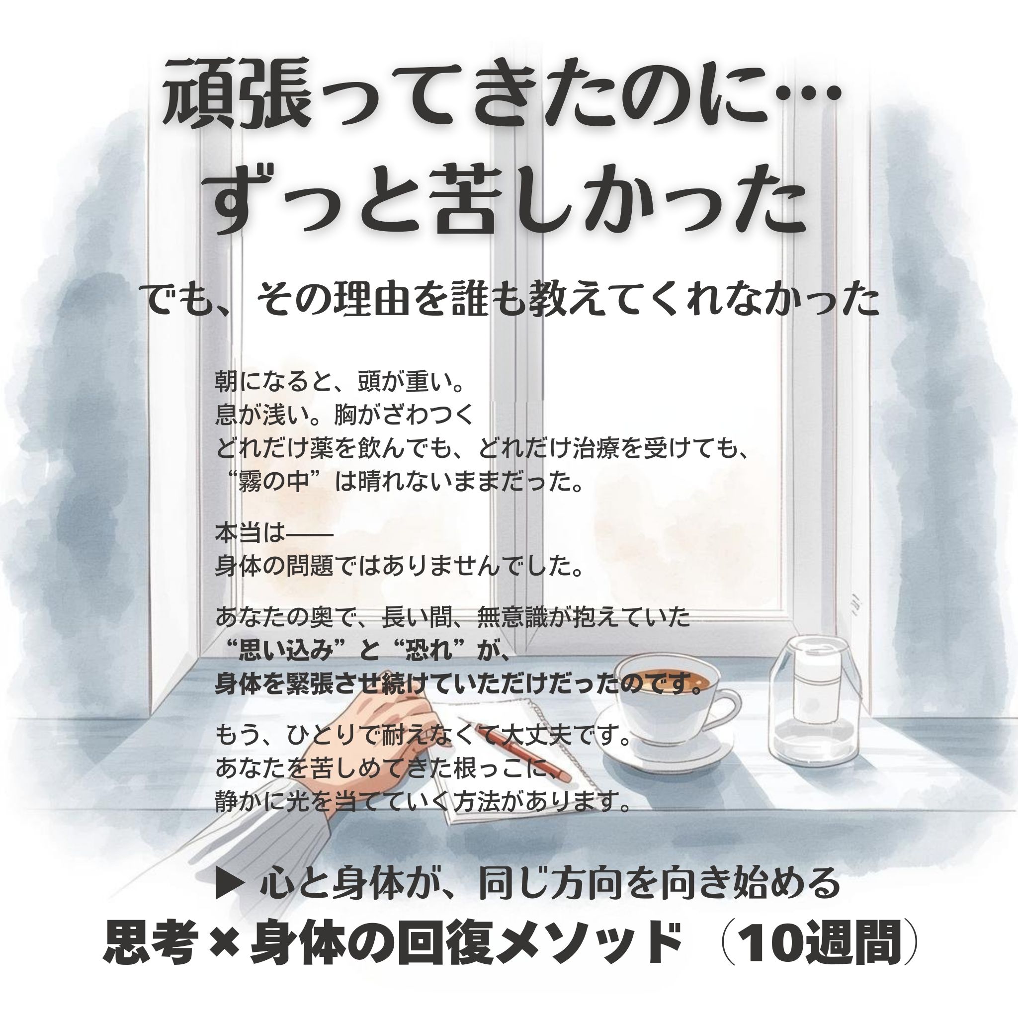 「頑張ってきたのに、ずっと苦しかった。
でも、その理由を誰も教えてくれなかった。」
朝になると、頭が重い。
息が浅い。胸がざわつく。
どれだけ薬を飲んでも、どれだけ治療を受けても、
“霧の中”は晴れないままだった。
本当は——
身体の問題ではありませんでした。
あなたの奥で、
長いあいだ無意識が抱えていた
“思い込み” と “恐れ” が、
身体を緊張させ続けていただけだったのです。
もう、ひとりで耐えなくて大丈夫です。
あなたを苦しめてきた根っこに、
静かに光を当てていく方法があります。
▶ 心と身体が、同じ方向を向き始める
思考 × 身体の回復メソッド(10週間)