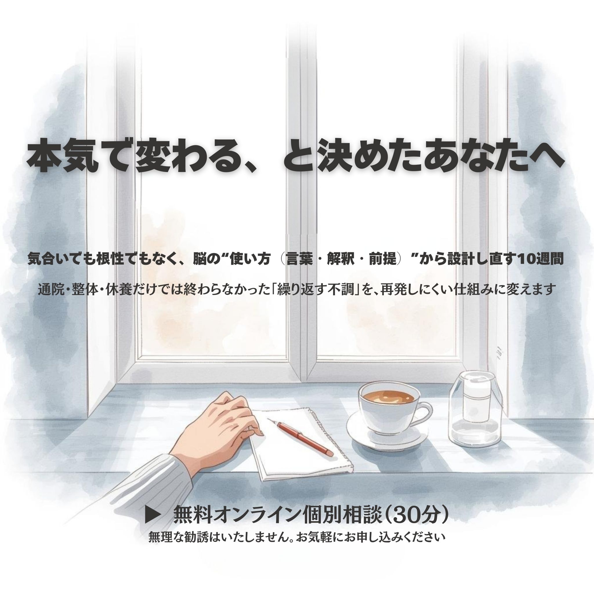 ## 本気で変わる、と決めたあなたへ

**気合いでも根性でもなく、脳の“使い方（言葉・解釈・前提）”から設計し直す10週間。**

通院・整体・休養だけでは終わらなかった「繰り返す不調」を、再発しにくい仕組みに変えます。

**▶︎ 無料相談（30分**