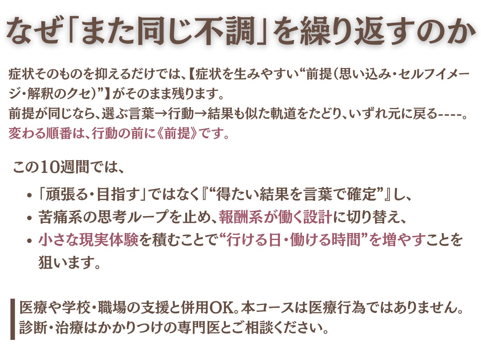 なぜ「また同じ不調」を繰り返すのか
症状そのものを抑えるだけでは、**症状を生みやすい“前提（思い込み・セルフイメージ・解釈のクセ）”**がそのまま残ります。
前提が同じなら、選ぶ言葉→行動→結果も似た軌道をたどり、いずれ元に戻る——。
変わる順番は、行動の前に《前提》です。
この10週間では、
「頑張る・目指す」ではなく**“得たい結果を言葉で確定”**し、
苦痛系の思考ループを止め、報酬系が働く設計に切り替え、
小さな現実実験を積むことで “行ける日・働ける時間”を増やす ことを狙います。
医療や学校・職場の支援と併用OK。本コースは医療行為ではありません。診断・治療はかかりつけの専門家とご相談ください。