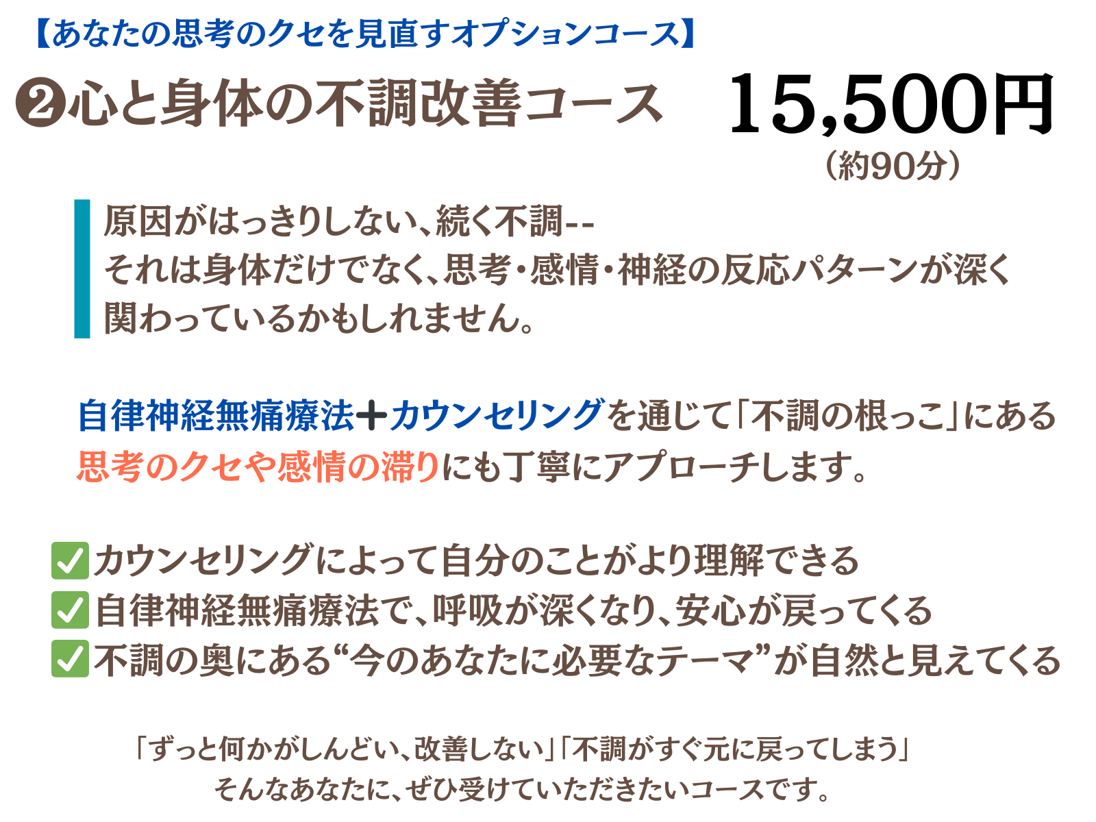 ❷心と身体の不調改善コース
自律神経無痛療法+カウンセリングを通じて「不調の根っこ」にある思考のクセや感情の滞りにも丁寧にアプローチします