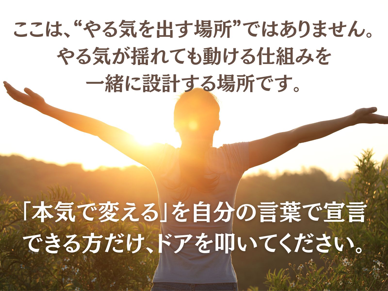 > ここは、“やる気を出す場所”ではありません。
> 
> 
> **やる気が揺れても動ける仕組み**を、一緒に設計する場所です。
> 
> 「本気で変える」を自分の言葉で宣言できる方だけ、ドアを叩いてください。
>