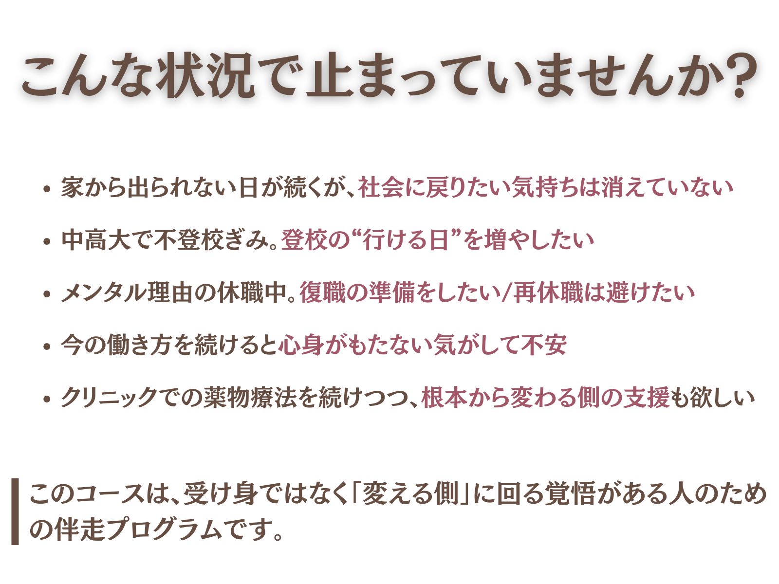 ## こんな状況で止まっていませんか？

- 家から出られない日が続くが、**社会に戻りたい気持ちは消えていない**
- 中高大で不登校ぎみ。**登校の“行ける日”を増やしたい**
- メンタル理由の休職中。**復職の準備をしたい／再休職は避けたい**
- 今の働き方を続けると**心身がもたない気がして不安**
- クリニックでの薬物療法を続けつつ、**根本から変わる側の支援**も欲しい

> このコースは、受け身ではなく「変える側」に回る覚悟がある人のための伴走プログラムです。
