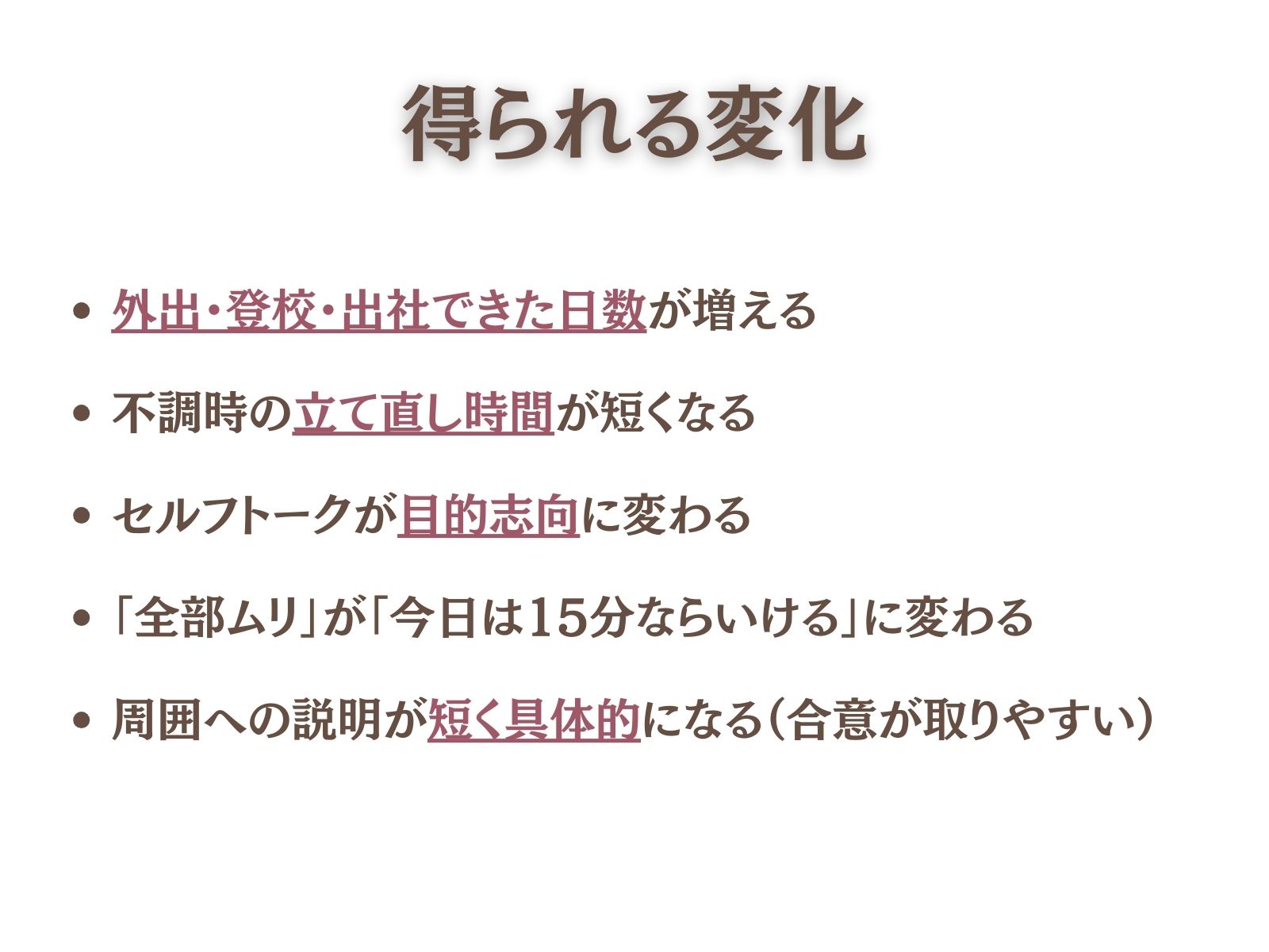 得られる変化（測れる指標）
外出・登校・出社できた日数が増える
不調時の立て直し時間が短くなる
セルフトークが目的志向に変わる
「全部ムリ」が**「今日は15分ならいける」**に変わる
周囲への説明が短く具体的になる（合意が取りやすい）