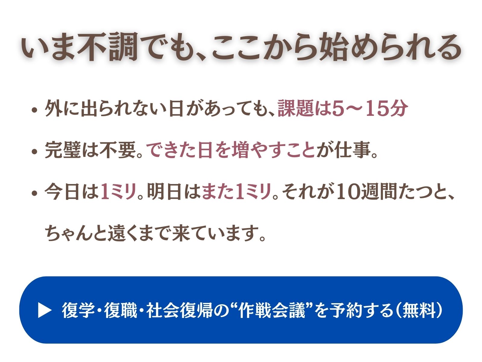 ## いま不調でも、ここから始められる

- 外に出られない日があっても、**課題は5〜15分**。
- 完璧は不要。**できた日を増やす**ことが仕事。
- 今日は**1ミリ**。明日は**また1ミリ**。それが10週間たつと、ちゃんと遠くまで来ています。

**▶︎ 復学・復職・社会復帰の“作戦会議”を予約する（無料）**