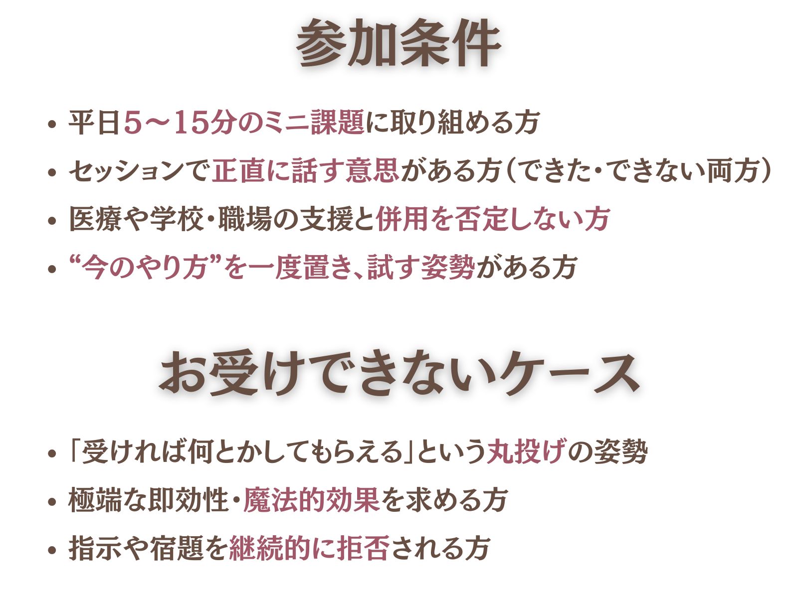 参加条件（ここが“フィルター”です）
平日5〜15分のミニ課題に取り組める方
セッションで正直に話す意思がある方（できた・できない両方）
医療や学校・職場の支援と併用を否定しない方
“今のやり方”を一度置き、試す姿勢がある方
お受けできないケース
「受ければ何とかしてもらえる」という丸投げの姿勢
極端な即効性・魔法的効果を求める方
指示や宿題を継続的に拒否される方