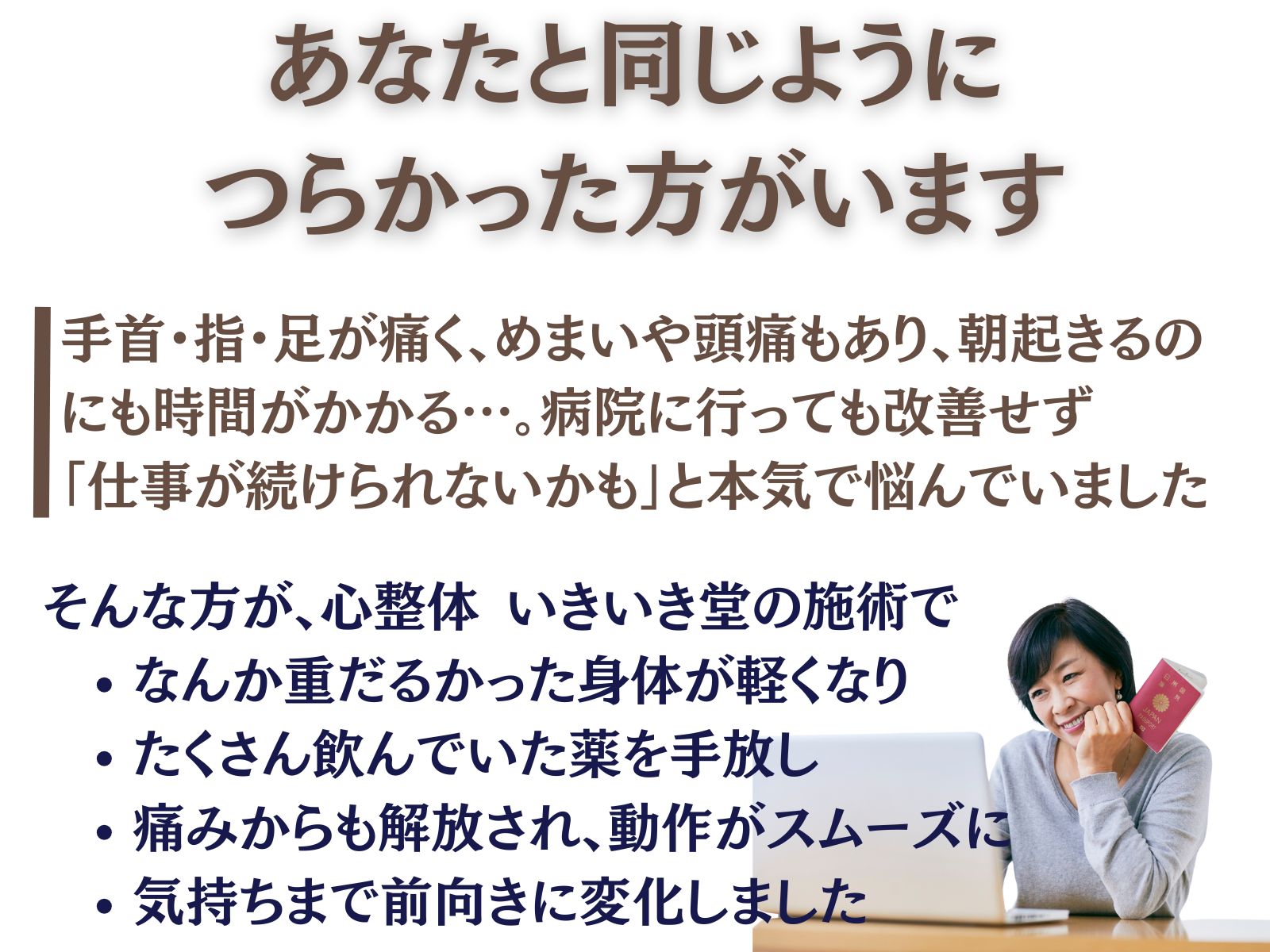 あなたと同じように、つらかった方がいます
手首・指・足が痛く、眩暈や頭痛もあり、朝起きるのにも時間がかかる…。
病院に行っても改善せず「仕事が続けられないかも」と本気で悩んでいました。
そんな方が、いきいき堂の施術で
なんか重だるかった身体が軽くなり
たくさん飲んでいた薬を手放し
痛みから解放され、動作がスムーズに
気持ちまで前向きに変化しました
