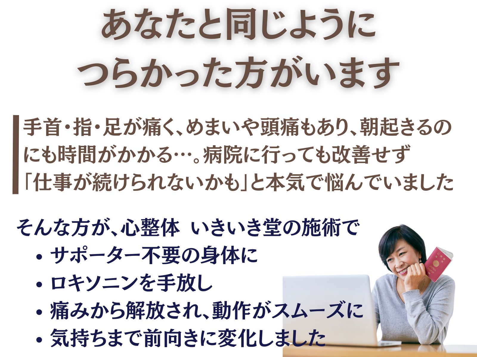 あなたと同じように、つらかった方がいます
手首・指・足が痛く、眩暈や頭痛もあり、朝起きるのにも時間がかかる…。
病院に行っても改善せず「仕事が続けられないかも」と本気で悩んでいました。
そんな方が、いきいき堂の施術で
サポーター不要の身体に
ロキソニンを手放し
痛みから解放され、動作がスムーズに
気持ちまで前向きに変化しました