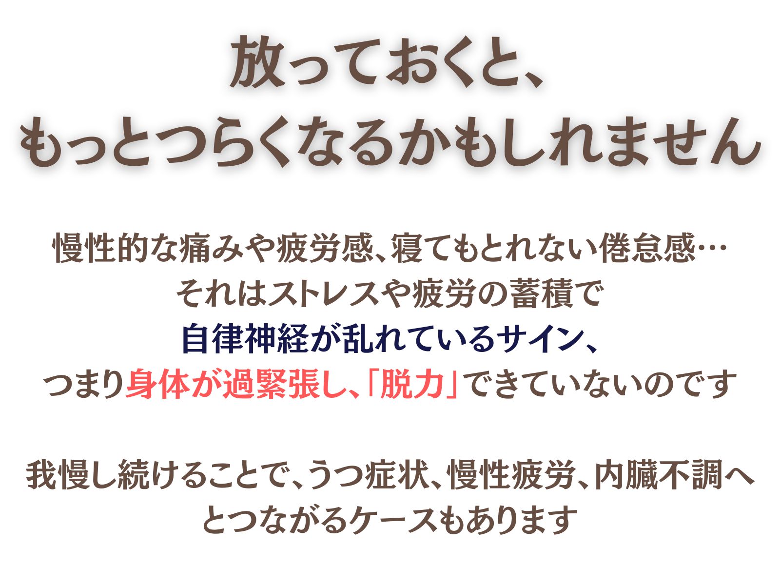放っておくと、もっとつらくなるかもしれません。
慢性的な痛みや疲労感、寝てもとれない倦怠感…それはストレスや疲労の蓄積で自律神経が乱れているサイン、つまり身体が過緊張し、「脱力」できていないのです。
我慢し続けることで、うつ症状、慢性疲労、内臓不調へとつながるケースもあります。