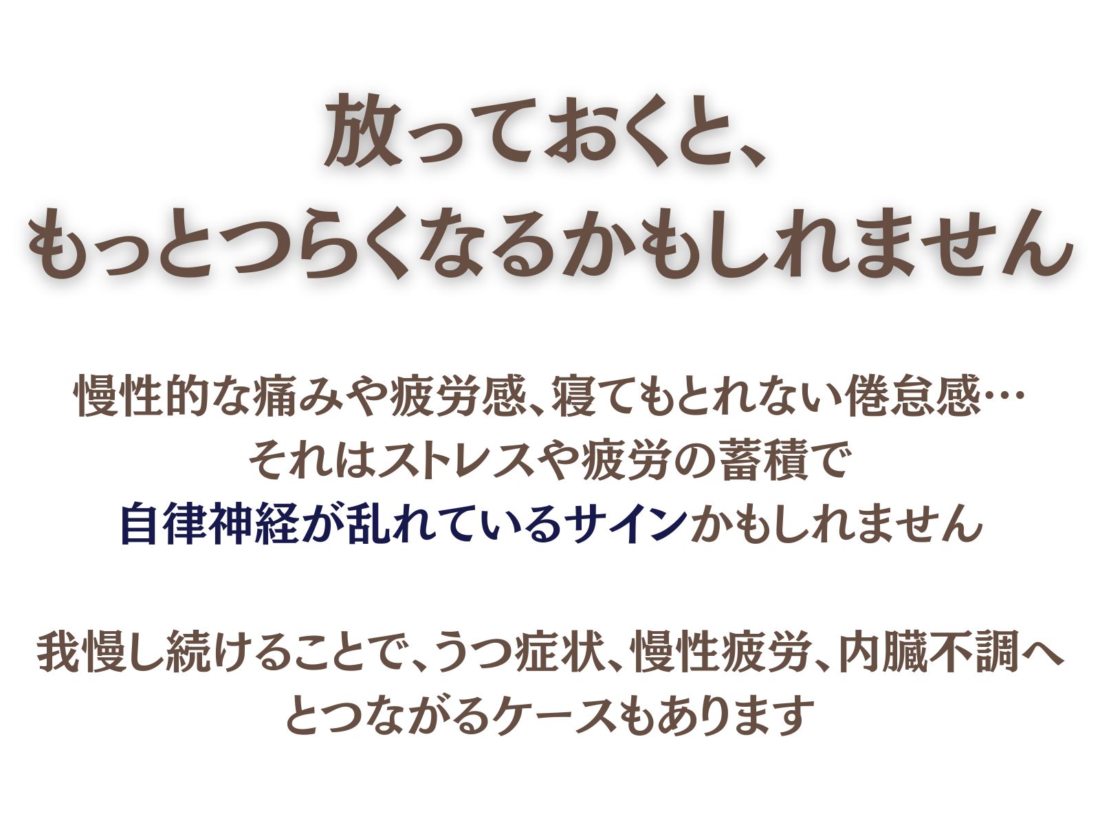 放っておくと、もっとつらくなるかもしれません
慢性的な痛みや疲労感、寝てもとれない倦怠感…
それはストレスや疲労の蓄積で自律神経が乱れているサインかもしれません。

我慢し続けることで、うつ症状・慢性疲労・内臓不調へとつながるケースもあります。