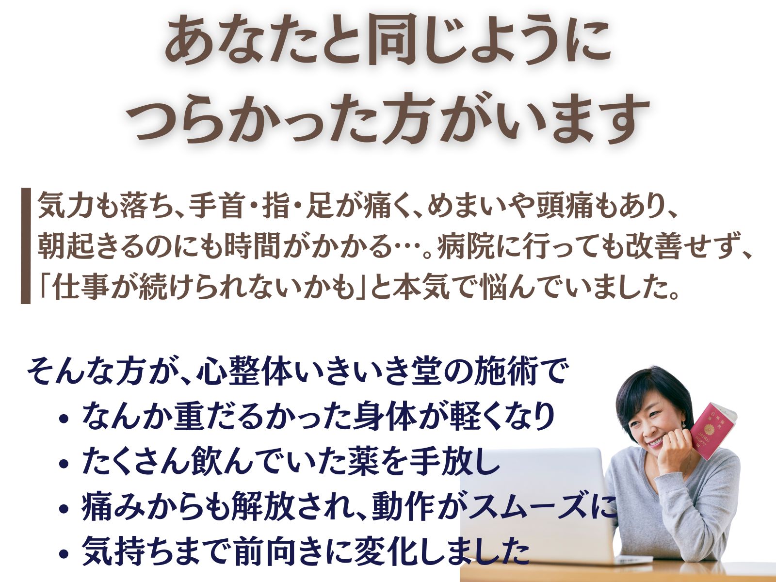 あなたと同じように、つらかった方がいます

気力も落ち、
手首・指・足が痛く、めまいや頭痛もあり、
朝起きるのにも時間がかかる…。

病院に行っても改善せず、
「仕事が続けられないかも」と本気で悩んでいました。

そんな方が、心整体 いきいき堂の施術で

・なんか重だるかった身体が軽くなり
・たくさん飲んでいた薬を手放し
・痛みからも解放され、動作がスムーズに
・気持ちまで前向きに変化しました

▶ 体験談の続きはこちら