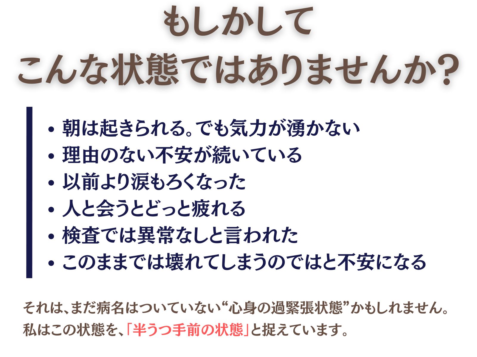 もしかして、こんな状態ではありませんか？

・朝は起きられる。でも気力が湧かない
・理由のない不安が続いている
・以前より涙もろくなった
・人に会うとどっと疲れる
・検査では異常なしと言われた
・このまま壊れてしまうのではと不安になる

それは、
まだ病名はついていない“心身の過緊張状態”かもしれません。

私はこの状態を、
「半うつ手前の状態」と捉えています。