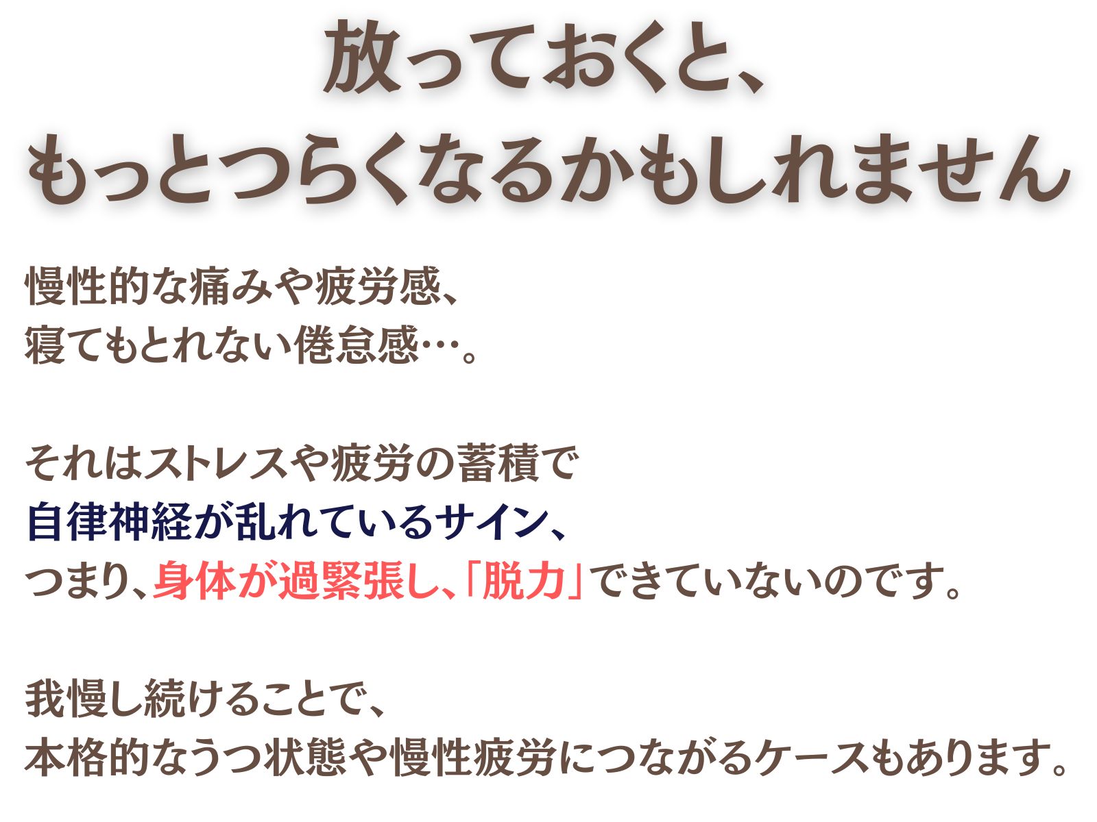 放っておくと、
もっとつらくなるかもしれません。

慢性的な痛みや疲労感、
寝てもとれない倦怠感…。

それはストレスや疲労の蓄積で
自律神経が乱れているサイン。

つまり、
身体が過緊張し「脱力」できていないのです。

我慢し続けることで、
本格的なうつ状態や慢性疲労につながるケースもあります。